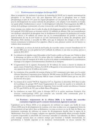 Partie III : Politiques économique, financière et sociale
81
1.3.2. Positionnement stratégique du Groupe OCP
Dans la perspective de renforcer la position du leadership de l’OCP sur le marché international du
phosphate et ses dérivés avec une part dépassant 40% pour le phosphate brut et l’acide
phosphorique et plus de 15% pour les engrais phosphatés sur une période de 10 ans, une stratégie
pour le développement du secteur national des phosphates a été adoptée. Cette dernière est fondée
sur quatre piliers fondamentaux à savoir : le développement industriel, l’encouragement des IDE, la
refonte de la politique commerciale et la mise à niveau des outils financiers et organisationnels.
Cette stratégie sera réalisée dans le cadre du plan de développement global du Groupe OCP au titre
de la période 2010-2020 pour un montant total de 114 milliards de dirhams. Elle vise essentiellement
une meilleure valorisation du phosphate brut, le doublement de la capacité de production de la roche
pour la relever à 50 millions de tonnes par an, la commercialisation du produit à travers la
transformation du site de Jorf Lasfar en un hub international de la chimie des phosphates (Jorf
Phosphate Hub) destinée à accueillir les IDE, ainsi que la réduction des charges et des coûts à
travers, notamment, la réalisation d’un «pipeline». Dans ce sens, plusieurs actions ont été lancées ou
réalisées dont notamment :
• La réalisation, au niveau du hub de Jorf Lasfar, de nouvelles usines à travers l’installation de 10
projets IDE pour un coût global de 8,313 milliards de dirhams et une mise en service prévue à
partir de 2012-2013
• La réalisation du pipeline entre Khourigba et Jorf Lasfar confiée au Groupe turc Tekfen et dont
le démarrage est prévu en 2013. Ce projet (plus de 4 milliards de dirhams) a pour objectif de
baisser les coûts de transport de la mine au port et de réduire considérablement la consommation
d’énergie et les impacts environnementaux résultant de ce transport.
• L’augmentation de la capacité d’extraction de 20 millions de tonnes à travers la création de
quatre mines (Oulad Farès, Helassa, Ext ZCN et Benguerir) et la construction de 4 laveries pour
une capacité de près de 44 millions de tonnes.
• La conclusion d’un ensemble de contrats d’achat en 2011 notamment celui signé avec la société
chinoise Sinochem Corporation pour l’achat de 500.000 tonnes du DAP par an à l’horizon 2014
et celui signé avec la société Kényane «MEA» visant à fournir 100.000 tonnes par an, soit 20%
des besoins de ce pays.
• La création de la société "OCP de Argentina S.A" en Argentine en décembre 2010 dans le cadre
de la politique du groupe OCP visant l'augmentation de sa part de marché et la recherche de
proximité avec ses principaux clients en Argentine. Cette nouvelle société sera détenue à hauteur
de 70% par l’OCP et de 30% par sa filiale Maroc Phosphore.
• La conclusion en mars 2011, entre le Groupe OCP et la société marocaine Fertitech, d’un
nouveau contrat-package OCP, qui concerne une nouvelle offre commerciale pour la
distribution des engrais sur le marché national.
1.4. Tourisme : réajustement de la «Vision 2020» à la lumière des nouvelles
contraintes imposées par le contexte international, régional et national
Capitalisant sur la «Vision 2010» et en perspective de renforcer ses acquis, une feuille de route
«Vision 2020» pour le développement du tourisme a été mise en place avec un engagement ferme du
Gouvernement, tel que relevé dans sa déclaration, à sa mise en œuvre en vue de faire du Maroc une
destination touristique de référence en termes de développement durable dans la région de la
Méditerranée. Pour cela, il s’engage à adopter une approche exceptionnelle alliant croissance durable
et gestion responsable et rationnelle des ressources naturelles et culturelles du Maroc. Cependant,
cette stratégie survient dans un contexte marqué par l’austérité à l’échelle internationale, les
perturbations à l’échelle régionale et les mutations institutionnelles au niveau national. Par
 