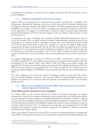 Partie III : Politiques économique, financière et sociale
82
conséquent, une évaluation ex-ante de la vision s’impose avec acuité afin d’en assurer une mise en
œuvre intelligente.
1.4.1. Tendances et perspectives du tourisme national
L’année 2010 a été marquée par le redressement du tourisme mondial qui a enregistré, selon
l’Organisation Mondiale du Tourisme, une hausse de 6,6% des arrivées de touristes internationaux
par rapport à 2009 pour s’établir à 940 millions de touristes. Le Maroc a bénéficié de cette reprise en
enregistrant une hausse de 11,4% des arrivées touristiques pour atteindre 9,3 millions, contre 5,9%
un an auparavant. Par rapport à la concurrence, le Maroc a réalisé la deuxième plus importante
hausse derrière l’Egypte (+17,9%) et devant la Turquie (+5,9%), la Croatie (+4,8%), Chypre (+1,5%)
et la Tunisie (0%).
Ce dynamisme du secteur touristique, qui a marqué la période 2001-2010, stimulé par la mise en
œuvre de la «Vision 2010», se reflète à travers la tendance structurellement haussière des arrivées qui
ont progressé en moyenne de 8,7%. Cependant, la hausse était moins vigoureuse pour les nuitées
(+4% par an durant 2001-2010, en étant plus sensibles à la récession de 2008 et 2009, années
marquées par une baisse moyenne de 2% par an). En 2010, les nuitées ont augmenté de 11% contre
un repli de 1,4% un an auparavant. La hausse réalisée par les résidents (23% des nuitées) n’a été que
de 9,4% alors que celle des non résidents a été de 11,5%. Ainsi, le nombre moyen de nuitées par
touriste53
n’a pas retrouvé son niveau d’avant crise avec 2,8 nuitées par touriste en 2010 contre 3,4 en
2007.
La capacité d’hébergement est passée de 97.001 lits en 2001 à 174.180 lits en 2010, soit une
croissance annuelle de 6,7%. Cette capacité reste, toutefois, sous-exploitée, dans la mesure où le taux
d’occupation n’a pas dépassé 44,6% entre 2001 et 2010. Par ailleurs, les recettes voyages ont
progressé de 7,5% par an sur la même période, pour atteindre 56,6 milliards de dirhams en 2010. En
2010, les recettes voyages se sont appréciées de 7,1% contre un repli de 4,9% en 2009, mais leur
niveau par touriste étranger (11.520 dirhams) n’a pas retrouvé celui d’avant crise (14.556 dirhams en
2007).
Pour 2011, malgré que les arrivées aient atteint 9,3 millions touristes, en hausse de 0,6% (+0,5%
pour les touristes étrangers de séjour et +0,7% pour les MRE), les nuitées enregistrées par les non
résidents ont baissé de 11%, alors que celles des résidents ont augmenté de 9,5%, soit une baisse
globale de 6,4%.
1.4.2. Mise en œuvre intelligente de la vision 2020 compte tenu du nouveau contexte
national, régional et international
Vision 2020 : grandes orientations et axes stratégiques
La « Vision 2020 » se fixe comme objectifs de doubler les arrivées touristiques, en triplant,
notamment, le nombre des voyageurs internationaux, pour atteindre plus de 18 millions de touristes
ce qui positionnerait le Maroc parmi les 20 premières destinations touristiques mondiales54
. Ainsi, la
mise en œuvre de la stratégie permettrait aux flux touristiques de progresser en moyenne de 7,2% par
an. Elle ambitionne de générer 140 milliards de dirhams de recettes, ce qui correspond à un taux de
croissance annuel moyen de 9,6%. La réalisation de ces objectifs aura un impact positif sur le PIB
touristique qui gagnerait 2 points de croissance, atteignant 150 milliards de dirhams et générant
470.000 nouveaux emplois directs.
Notons, par ailleurs, le lancement en juin 2011, du processus d'opérationnalisation du programme
«Azur 2020». Cette opération de relance vise à repositionner et parachever les stations balnéaires déjà
53 Nombre de nuitées des non résidents divisé par le nombre de touristes étrangers.
54 26ème selon le baromètre OMT du tourisme mondial, Organisation Mondiale du Tourisme, Volume 8, n°2, juin 2010.
 