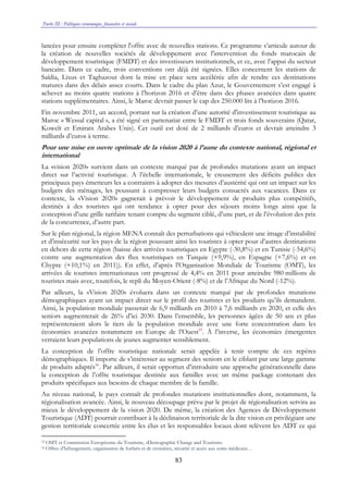 Partie III : Politiques économique, financière et sociale
83
lancées pour ensuite compléter l'offre avec de nouvelles stations. Ce programme s’articule autour de
la création de nouvelles sociétés de développement avec l'intervention du fonds marocain de
développement touristique (FMDT) et des investisseurs institutionnels, et ce, avec l’appui du secteur
bancaire. Dans ce cadre, trois conventions ont déjà été signées. Elles concernent les stations de
Saïdia, Lixus et Taghazout dont la mise en place sera accélérée afin de rendre ces destinations
matures dans des délais assez courts. Dans le cadre du plan Azur, le Gouvernement s’est engagé à
achever au moins quatre stations à l’horizon 2016 et d’être dans des phases avancées dans quatre
stations supplémentaires. Ainsi, le Maroc devrait passer le cap des 250.000 lits à l’horizon 2016.
Fin novembre 2011, un accord, portant sur la création d’une autorité d'investissement touristique au
Maroc « Wessal capital », a été signé en partenariat entre le FMDT et trois fonds souverains (Qatar,
Koweït et Emirats Arabes Unis). Cet outil est doté de 2 milliards d’euros et devrait atteindre 3
milliards d’euros à terme.
Pour une mise en ouvre optimale de la vision 2020 à l’aune du contexte national, régional et
international
La «vision 2020» survient dans un contexte marqué par de profondes mutations ayant un impact
direct sur l’activité touristique. A l’échelle internationale, le creusement des déficits publics des
principaux pays émetteurs les a contraints à adopter des mesures d’austérité qui ont un impact sur les
budgets des ménages, les poussant à compresser leurs budgets consacrés aux vacances. Dans ce
contexte, la «Vision 2020» gagnerait à prévoir le développement de produits plus compétitifs,
destinés à des touristes qui ont tendance à opter pour des séjours moins longs ainsi que la
conception d’une grille tarifaire tenant compte du segment ciblé, d’une part, et de l’évolution des prix
de la concurrence, d’autre part.
Sur le plan régional, la région MENA connaît des perturbations qui véhiculent une image d’instabilité
et d’insécurité sur les pays de la région poussant ainsi les touristes à opter pour d’autres destinations
en dehors de cette région (baisse des arrivées touristiques en Egypte (-30,8%) et en Tunisie (-54,6%)
contre une augmentation des flux touristiques en Turquie (+9,9%), en Espagne (+7,6%) et en
Chypre (+10,1%) en 2011)). En effet, d’après l’Organisation Mondiale de Tourisme (OMT), les
arrivées de touristes internationaux ont progressé de 4,4% en 2011 pour atteindre 980 millions de
touristes mais avec, toutefois, le repli du Moyen-Orient (-8%) et de l’Afrique du Nord (-12%).
Par ailleurs, la «Vision 2020» évoluera dans un contexte marqué par de profondes mutations
démographiques ayant un impact direct sur le profil des touristes et les produits qu’ils demandent.
Ainsi, la population mondiale passerait de 6,9 milliards en 2010 à 7,6 milliards en 2020, et celle des
seniors augmenterait de 26% d’ici 2030. Dans l’ensemble, les personnes âgées de 50 ans et plus
représenteraient alors le tiers de la population mondiale avec une forte concentration dans les
économies avancées notamment en Europe de l’Ouest55
. À l’inverse, les économies émergentes
verraient leurs populations de jeunes augmenter sensiblement.
La conception de l’offre touristique nationale serait appelée à tenir compte de ces repères
démographiques. Il importe de s’intéresser au segment des seniors en le ciblant par une large gamme
de produits adaptés56
. Par ailleurs, il serait opportun d’introduire une approche générationnelle dans
la conception de l’offre touristique destinée aux familles avec un même package contenant des
produits spécifiques aux besoins de chaque membre de la famille.
Au niveau national, le pays connaît de profondes mutations institutionnelles dont, notamment, la
régionalisation avancée. Ainsi, le nouveau découpage prévu par le projet de régionalisation servira au
mieux le développement de la vision 2020. De même, la création des Agences de Développement
Touristique (ADT) pourrait contribuer à la déclinaison territoriale de la dite vision en privilégiant une
gestion territoriale concertée entre les élus et les responsables locaux dont relèvent les ADT ce qui
55 OMT et Commission Européenne du Tourisme, «Demographic Change and Tourism».
56 Offres d’hébergement, organisation de forfaits et de croisières, sécurité et accès aux soins médicaux…
 