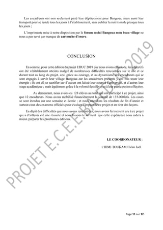 Page 11 sur 12
Les encadreurs ont non seulement payé leur déplacement pour Bangoua, mais aussi leur
transport pour se rende tous les jours à l’établissement, sans oublier la nutrition de presque tous
les jours ;
L’imprimante mise à notre disposition par le forum social Bangoua mon beau village ne
nous a pas servi car manque de cartouche d’encre.
CONCLUSION
En somme, pour cette édition du projet EDUC 2019 que nous avons effectuée, les objectifs
ont été véritablement atteints malgré de nombreuses difficultés rencontrées sur le site et ce
durant tout au long du projet, ceci grâce au courage, et au dynamisme des encadreurs qui se
sont engagés à servir leur village Bangoua car les encadreurs présents y ont mis toute leur
énergie ; ils ont dû se sacrifier car d’aucun ont laissé leur cours à l’université, et d’autres leur
stage académique ; mais également grâce à la volonté des élèves et à leur participation effective.
Au demeurant, nous avons eu 128 élèves au total qui ont participé à ce projet, ainsi
que 12 encadreurs. Nous avons mobilisé financièrement la somme de 135.000fcfa. Les cours
se sont étendus sur une semaine et demie ; et nous attendons les résultats de fin d’année et
surtout ceux des examens officiels pour évaluer l’impact de ce projet et en tirer des leçons.
En dépit des difficultés que nous avons rencontrées, nous avons fermement cru à ce projet
qui a d’ailleurs été une réussite et nous faisons le serment que cette expérience nous aidera à
mieux préparer les prochaines éditions.
LE COORDONATEUR :
CHIMI TOUKAM Eléan Joël
 