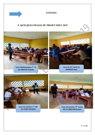 11 sur 12
ANNEXES
 QUELQUES IMAGES DU PROJET EDUC 2019
Cours Mathématique 1ère
F4
par NANYOU Acquilas
Cours de SVT 3èmé Par
NGANSOP Alain
Cours de nutrition 1ère
ESF
Par CHIMI TOUKAM
Cours d’économie 4ème
année
ESF Par MBAYAN Rostant
 