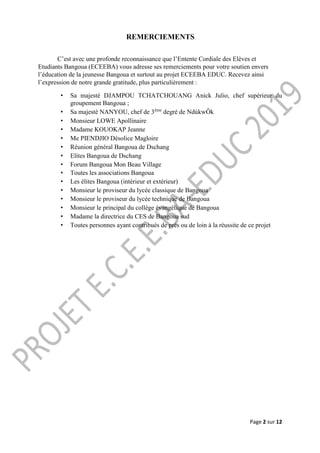 Page 2 sur 12
REMERCIEMENTS
C’est avec une profonde reconnaissance que l’Entente Cordiale des Elèves et
Etudiants Bangoua (ECEEBA) vous adresse ses remerciements pour votre soutien envers
l’éducation de la jeunesse Bangoua et surtout au projet ECEEBA EDUC. Recevez ainsi
l’expression de notre grande gratitude, plus particulièrement :
• Sa majesté DJAMPOU TCHATCHOUANG Anick Julio, chef supérieur du
groupement Bangoua ;
• Sa majesté NANYOU, chef de 3ème
degré de NdúkwÔk
• Monsieur LOWE Apollinaire
• Madame KOUOKAP Jeanne
• Me PIENDJIO Désolice Magloire
• Réunion général Bangoua de Dschang
• Elites Bangoua de Dschang
• Forum Bangoua Mon Beau Village
• Toutes les associations Bangoua
• Les élites Bangoua (intérieur et extérieur)
• Monsieur le proviseur du lycée classique de Bangoua
• Monsieur le proviseur du lycée technique de Bangoua
• Monsieur le principal du collège évangélique de Bangoua
• Madame la directrice du CES de Bangoua sud
• Toutes personnes ayant contribués de près ou de loin à la réussite de ce projet
 