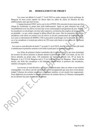 Page 5 sur 12
III. DEROULEMENT DU PROJET
Les cours ont débuté le Lundi 1er
Avril 2019 au centre unique du lycée technique de
Bangoua où nous avons repartis les élèves dans les salles de classe en fonction de leur
établissement, ainsi que leur niveau.
L’équipe du projet EDUC arrive sur le site à 07H30. Elle rencontre le proviseur qui était
chargé de coordonner ce projet dans ledit établissement. Après un petit entretien lors d’un
rassemblement avec les élèves où nous leur avons communiqué le programme du jour. Dès 8h,
les encadreurs se sont dirigés vers leur salle respective, en fonction des emplois de temps établis
au préalable ; ce qui a donc marqué le début effectif des cours. Dès les premières heures, les
encadreurs sont entrés en contact avec les élèves et ont pris connaissance de leurs difficultés.
Les cours se déroulaient de 08H00 à 15H et pouvaient se prolonger sur la demande des élèves
ou si les encadreurs n’avaient pas achevé un TD avant cette heure et une pause de 1H étaient
accordées.
Les cours se sont déroulés du lundi 1er
au jeudi 11 Avril 2019, dont 10 jours de cours (de lundi
à samedi pour la première semaine et de lundi à jeudi pour la deuxième semaine).
Les fiches de présence étaient constituées dès le premier jour. Ce qui nous permettait
de recenser les élèves présents et absents durant la période des cours. Ceci étant, sur les 252
élèves attendus au projet educ, 128 seulement ont répondus présent soit, 59 au lycée de
Bangoua, 6 au C.E.S de Bangoua sud et 75 au lycée technique de Bangoua. Dans la même
lancée, une fiche des encadreurs a été élaborée, portant noms et prénoms des encadreurs,
matières enseignées, heure.
Les travaux se sont déroulés à quelques exceptions près, dans un calme et une sérénité
remarquables. Les élèves ont été satisfaits du peu d’enseignement que nous leur avons donné,
malgré l’absence de certains encadreurs à quelques matières, et ont montré leur engouement.
Nous déplorons en revanche le manque de sérieux de certains élèves et l’absence remarquable
de ces derniers les jours du marché de Kamna.
 