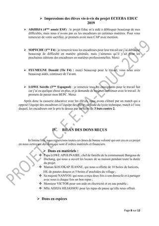 Page 8 sur 12
 Impressions des élèves vis-à-vis du projet ECEEBA EDUC
2019
 ADJIDJA (4ème année ESF) : le projet Educ m’a aidé à débloquer beaucoup de mes
difficultés, mais nous n’avons pas eu les encadreurs en certaines matières. Pour vous
remercier de votre sacrifice, je promets avoir mon CAP avec mention.
 SOPTCHE (1ère F4) : je remercie tous les encadreurs pour leur travail car j’ai débloqué
beaucoup de difficulté en matière générale, mais j’aimerais qu’il y’ait pour les
prochaines éditions des encadreurs en matières professionnelles. Merci
 FEUMEGNE Donald (Tle F4) : merci beaucoup pour le travail, vous nous avez
beaucoup aidés, continuez de l’avant.
 LOWE Sorelle (3ème Espagnol) : je remercie tous les enseignants pour le travail fait
car j’ai eu quelque chose en plus, et je demande de toujours continuer avec le travail. Je
promets de passer mon BEPC. Merci
Après donc la causerie éducative avec les élèves, nous avons clôturé par un match qui a
opposé l’équipe des encadreurs à l’équipe des élèves au stade du lycée technique, match à l’issu
duquel, les encadreurs ont le pris le dessus par un score de 3 buts contre 2.
IV. BILAN DES DONS REÇUS
In limine litis, nous remercions toutes ces âmes de bonne volonté qui ont cru en ce projet
en nous octroyant des dons qui sont d’ordres matériels et financiers.
 Dons en matériels :
 Papa LOWE APOLINAIRE, chef de famille de la communauté Bangoua de
Dschang, qui nous a ouvert les locaux de sa maison pendant toute la durée
du projet.
 Maman KOUOKAP JEANNE, qui nous a offerte de 10 boites de haricots,
10L de patates douces et 5 boites d’arachides du village ;
 Sa majesté NANYOU qui nous a reçu deux fois à son domicile et à partager
avec nous à chaque fois un bon repas ;
 Monsieur VICTOR pour son aide en électricité et en eau potable ;
 Mlle ADJIJA HILIASSOU pour les repas de pause qu’elle nous offrait.
 Dons en espèces
 