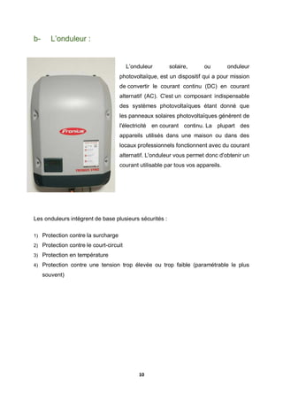 10
b- L’onduleur :
L’onduleur solaire, ou onduleur
photovoltaïque, est un dispositif qui a pour mission
de convertir le courant continu (DC) en courant
alternatif (AC). C'est un composant indispensable
des systèmes photovoltaïques étant donné que
les panneaux solaires photovoltaïques génèrent de
l'électricité en courant continu. La plupart des
appareils utilisés dans une maison ou dans des
locaux professionnels fonctionnent avec du courant
alternatif. L'onduleur vous permet donc d'obtenir un
courant utilisable par tous vos appareils.
Les onduleurs intègrent de base plusieurs sécurités :
1) Protection contre la surcharge
2) Protection contre le court-circuit
3) Protection en température
4) Protection contre une tension trop élevée ou trop faible (paramétrable le plus
souvent)
 