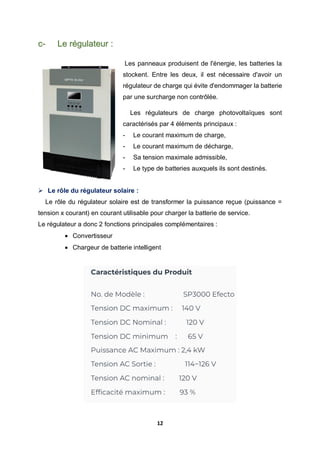 12
c- Le régulateur :
Les panneaux produisent de l'énergie, les batteries la
stockent. Entre les deux, il est nécessaire d'avoir un
régulateur de charge qui évite d'endommager la batterie
par une surcharge non contrôlée.
Les régulateurs de charge photovoltaïques sont
caractérisés par 4 éléments principaux :
- Le courant maximum de charge,
- Le courant maximum de décharge,
- Sa tension maximale admissible,
- Le type de batteries auxquels ils sont destinés.
 Le rôle du régulateur solaire :
Le rôle du régulateur solaire est de transformer la puissance reçue (puissance =
tension x courant) en courant utilisable pour charger la batterie de service.
Le régulateur a donc 2 fonctions principales complémentaires :
 Convertisseur
 Chargeur de batterie intelligent
 