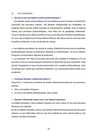 13
d- Les batteries :
 Qu’est-ce qu’une batterie solaire photovoltaïque ?
Une batterie solaire photovoltaïque est une batterie qui sert à stocker de l’électricité
provenant des panneaux solaires. Cet élément indispensable de l’installation du
système solaire permet d’allier écologie et investissement rentable. Avec la batterie
solaire pour panneaux photovoltaïques, vous dites non au gaspillage d’électricité.
Vous en stockez pour l’utiliser pendant la nuit ou lors des jours de faible ensoleillement.
Or, pour que la batterie soit fonctionnelle et efficace, elle devra avoir le moins de perte
possible et présenter un bon rendement de charge.
⇒ Les batteries permettent de stocker le surplus d'électricité produit par les systèmes
photovoltaïques lorsque la production dépasse la consommation, et de la restituer
lorsque la consommation dépasse la production.
⇒ La production de milieu de journée peut ainsi être stockée et restituée en fin de
journée ou dans la soirée lorsque la demande en électricité est plus importante. Cela
permet d'augmenter le taux d'autoconsommation d'un système photovoltaïque, mais
ne permet pour autant que rarement d'atteindre une autoconsommation totale de la
production.
 Comment Stocker l’électricité Solaire ?
Aujourd’hui, il existe deux manières de stocker l’électricité produite par vos panneaux
solaires :
 Avec une batterie physique ;
 Ou avec une batterie dématérialisée, dite virtuelle.
 Stocker l’électricité solaire avec une batterie physique :
La batterie physique, c’est la batterie classique de votre voiture ou de votre perceuse
électrique par exemple.
En fait, la batterie récupère, stocke, puis restitue l’électricité produite (par les panneaux
solaires, ou par l’alternateur dans le cas de la batterie de votre voiture) grâce à une
réaction chimique réversible.
 