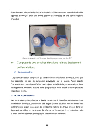 14
Concrètement, elle est le résultat de la circulation d’électrons dans une solution liquide
appelée électrolyte, entre une borne positive (la cathode), et une borne négative
(l’anode).
Batterie réceptrice d’énergie électrique produite par les PV
e- Composants des armoires électrique relié au équipement
de l’installation :
a) Le parafoudre :
Le parafoudre est un composant qui vient sécuriser l'installation électrique, ainsi que
les appareils, en cas de surtension provoquée par la foudre. Aussi appelé
"parasurtenseur", ce dispositif n'est pas toujours installé de façon automatique dans
les logements. Pourtant, aucune zone géographique n'est à l'abri d'un ou plusieurs
impacts de foudre.
 Le rôle du parafoudre :
Les surtensions provoquées par la foudre peuvent avoir des effets néfastes sur toute
l'installation électrique, provoquant des dégâts parfois coûteux. Afin de limiter les
détériorations, et par conséquent de protéger le matériel électrique présent dans un
logement, on utilise un parafoudre. Le rôle de ce dernier est donc protecteur, afin
d'éviter tout désagrément provoqué par une surtension imprévue.
 