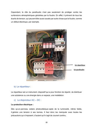 15
Cependant, le rôle du parafoudre n'est pas seulement de protéger contre les
surtensions atmosphériques générées par la foudre. En effet, il prévient de tous les
écarts de tension, qui peuvent être aussi causés par autre chose que la foudre, comme
un défaut électrique, par exemple.
b) Le répartiteur :
Le répartiteur est un instrument, dispositif qui a pour fonction de répartir, de distribuer
une substance ou une énergie dans un espace, une installation.
c) Le disjoncteur AC – DC :
La protection électrique :
Dès qu’un panneau solaire photovoltaïque capte de la luminosité, même faible,
il génère une tension à ses bornes. Il faut donc les manipuler avec toutes les
précautions qui s’imposent, d’autant qu’il s’agit de courant continu.
Un répartiteur
Un parafoudre
 