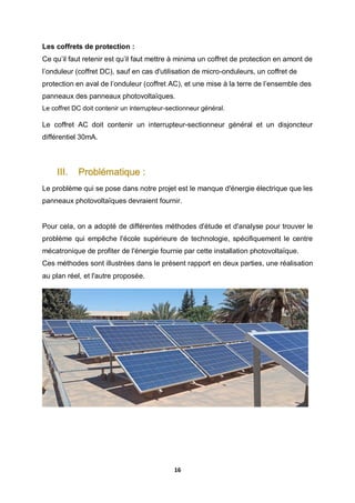 16
Les coffrets de protection :
Ce qu’il faut retenir est qu’il faut mettre à minima un coffret de protection en amont de
l’onduleur (coffret DC), sauf en cas d'utilisation de micro-onduleurs, un coffret de
protection en aval de l’onduleur (coffret AC), et une mise à la terre de l’ensemble des
panneaux des panneaux photovoltaïques.
Le coffret DC doit contenir un interrupteur-sectionneur général.
Le coffret AC doit contenir un interrupteur-sectionneur général et un disjoncteur
différentiel 30mA.
III. Problématique :
Le problème qui se pose dans notre projet est le manque d'énergie électrique que les
panneaux photovoltaïques devraient fournir.
Pour cela, on a adopté de différentes méthodes d'étude et d'analyse pour trouver le
problème qui empêche l'école supérieure de technologie, spécifiquement le centre
mécatronique de profiter de l'énergie fournie par cette installation photovoltaïque.
Ces méthodes sont illustrées dans le présent rapport en deux parties, une réalisation
au plan réel, et l'autre proposée.
 