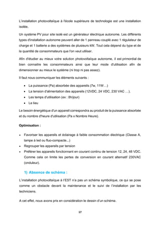 17
L’installation photovoltaïque à l'école supérieure de technologie est une installation
isolée,
Un système PV pour site isolé est un générateur électrique autonome. Les différents
types d'installation autonome peuvent aller de 1 panneau couplé avec 1 régulateur de
charge et 1 batterie a des systèmes de plusieurs kW. Tout cela dépend du type et de
la quantité de consommateurs que l'on veut utiliser.
Afin d'étudier au mieux votre solution photovoltaïque autonome, il est primordial de
bien connaitre les consommateurs ainsi que leur mode d'utilisation afin de
dimensionner au mieux le système (ni trop ni pas assez).
Il faut nous communiquer les éléments suivants :
 La puissance (Pa) absorbée des appareils (7w, 11W…)
 La tension d'alimentation des appareils (12VDC, 24 VDC, 230 VAC …).
 Les temps d'utilisation (ex : 8h/jour)
 Le lieu
Le besoin énergétique d'un appareil correspondra au produit de la puissance absorbée
et du nombre d'heure d'utilisation (Pa x Nombre Heure).
Optimisation :
 Favoriser les appareils et éclairage à faible consommation électrique (Classe A,
lampe à led ou fluo-compacte...)
 Regrouper les appareils par tension
 Préférer les appareils fonctionnant en courant continu de tension 12, 24, 48 VDC.
Comme cela on limite les pertes de conversion en courant alternatif 230VAC
(onduleur).
1) Absence de schéma :
L’installation photovoltaïque à l’EST n’a pas un schéma symbolique, ce qui se pose
comme un obstacle devant la maintenance et le suivi de l’installation par les
techniciens.
A cet effet, nous avons pris en considération le dessin d’un schéma.
 