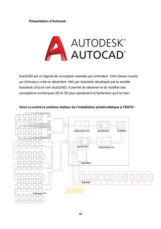 19
Présentation d’Autocad :
AutoCAD est un logiciel de conception assistée par ordinateur DAO (Dessin Assisté
par Ordinateur) créé en décembre 1982 par Autodesk développé par la société
Autodesk (d'où le nom AutoCAD). Il permet de dessiner et de modifier des
conceptions numériques 2D et 3D plus rapidement et facilement qu'à la main.
Voici ci-contre le schéma réaliser de l’installation photovoltaïque à l’ESTO :
 
