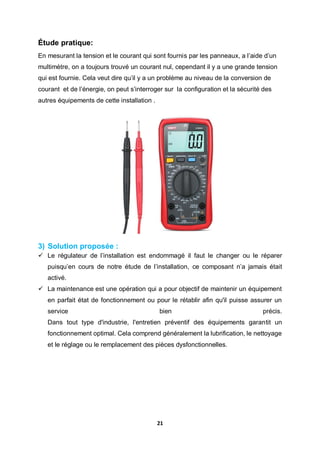 21
Étude pratique:
En mesurant la tension et le courant qui sont fournis par les panneaux, a l’aide d’un
multimètre, on a toujours trouvé un courant nul, cependant il y a une grande tension
qui est fournie. Cela veut dire qu’il y a un problème au niveau de la conversion de
courant et de l’énergie, on peut s’interroger sur la configuration et la sécurité des
autres équipements de cette installation .
3) Solution proposée :
 Le régulateur de l’installation est endommagé il faut le changer ou le réparer
puisqu’en cours de notre étude de l’installation, ce composant n’a jamais était
activé.
 La maintenance est une opération qui a pour objectif de maintenir un équipement
en parfait état de fonctionnement ou pour le rétablir afin qu'il puisse assurer un
service bien précis.
Dans tout type d'industrie, l'entretien préventif des équipements garantit un
fonctionnement optimal. Cela comprend généralement la lubrification, le nettoyage
et le réglage ou le remplacement des pièces dysfonctionnelles.
 