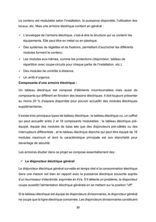 23
Le contenu est modulable selon l’installation, la puissance disponible, l’utilisation des
locaux, etc. Mais une armoire électrique contient en général :
 L’enveloppe de l’armoire électrique, c’est-à-dire la structure qui va contenir les
équipements. Elle peut être en métal ou en plastique.
 Des systèmes de réglettes et de fixations, permettant d’accrocher les différents
modules formant le contenu.
 Les modules eux-mêmes, comme les protections (disjoncteur, tableau de
répartition avec coupe-circuits pour chaque partie de l’installation, etc.).
 Des modules de contrôle à distance.
 Un arrêt d’urgence.
Composants d’une armoire électrique :
Un tableau électrique est composé d’éléments incontournables mais aussi de
composants qui diffèrent en fonction des besoins électriques. Il doit toujours présenter
au moins 20 % d’espace disponible pour pouvoir accueillir des modules électriques
supplémentaires.
Il existe trois principaux types de tableau électrique : le tableau électrique nu, un coffret
qui peut accueillir entre 2 et 18 composants modulables ; le tableau électrique pré-
équipé, équipé des modules de base tels que des disjoncteurs pré-câblés ou des
interrupteurs différentiels ; et le tableau électrique étanche qui peut être équipé de 18
modules maximum et dont la caractéristique principale est son étanchéité pour
davantage de sécurité.
Les armoires étudier dans ce projet se compose essentiellement des :
 Le disjoncteur électrique général
Le disjoncteur électrique général surveille en temps réel si la consommation électrique
dans une maison est bien en rapport avec la puissance électrique souscrite auprès
d’un fournisseur d’électricité, exprimée en kVa. S’il détecte un problème, le disjoncteur
coupe aussitôt l’alimentation électrique générale en se mettant sur la position "off".
Si le tableau électrique est équipé de disjoncteurs divisionnaires, le disjoncteur général
ne coupe que la ligne électrique concernée. Les disjoncteurs divisionnaires constituent
 