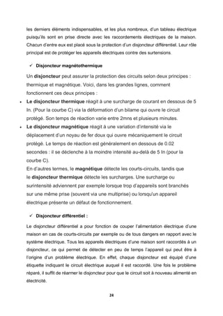 24
les derniers éléments indispensables, et les plus nombreux, d’un tableau électrique
puisqu’ils sont en prise directe avec les raccordements électriques de la maison.
Chacun d’entre eux est placé sous la protection d’un disjoncteur différentiel. Leur rôle
principal est de protéger les appareils électriques contre des surtensions.
 Disjoncteur magnétothermique
Un disjoncteur peut assurer la protection des circuits selon deux principes :
thermique et magnétique. Voici, dans les grandes lignes, comment
fonctionnent ces deux principes :
 Le disjoncteur thermique réagit à une surcharge de courant en dessous de 5
In. (Pour la courbe C) via la déformation d’un bilame qui ouvre le circuit
protégé. Son temps de réaction varie entre 2mns et plusieurs minutes.
 Le disjoncteur magnétique réagit à une variation d’intensité via le
déplacement d’un noyau de fer doux qui ouvre mécaniquement le circuit
protégé. Le temps de réaction est généralement en dessous de 0.02
secondes : il se déclenche à la moindre intensité au-delà de 5 In (pour la
courbe C).
En d’autres termes, le magnétique détecte les courts-circuits, tandis que
le disjoncteur thermique détecte les surcharges. Une surcharge ou
surintensité adviennent par exemple lorsque trop d’appareils sont branchés
sur une même prise (souvent via une multiprise) ou lorsqu'un appareil
électrique présente un défaut de fonctionnement.
 Disjoncteur différentiel :
Le disjoncteur différentiel a pour fonction de couper l’alimentation électrique d’une
maison en cas de courts-circuits par exemple ou de tous dangers en rapport avec le
système électrique. Tous les appareils électriques d’une maison sont raccordés à un
disjoncteur, ce qui permet de détecter en peu de temps l’appareil qui peut être à
l’origine d’un problème électrique. En effet, chaque disjoncteur est équipé d’une
étiquette indiquant le circuit électrique auquel il est raccordé. Une fois le problème
réparé, il suffit de réarmer le disjoncteur pour que le circuit soit à nouveau alimenté en
électricité.
 