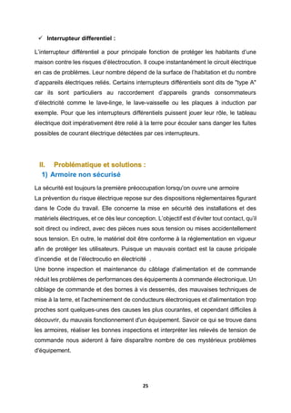 25
 Interrupteur differentiel :
L’interrupteur différentiel a pour principale fonction de protéger les habitants d’une
maison contre les risques d’électrocution. Il coupe instantanément le circuit électrique
en cas de problèmes. Leur nombre dépend de la surface de l’habitation et du nombre
d’appareils électriques reliés. Certains interrupteurs différentiels sont dits de "type A"
car ils sont particuliers au raccordement d’appareils grands consommateurs
d’électricité comme le lave-linge, le lave-vaisselle ou les plaques à induction par
exemple. Pour que les interrupteurs différentiels puissent jouer leur rôle, le tableau
électrique doit impérativement être relié à la terre pour écouler sans danger les fuites
possibles de courant électrique détectées par ces interrupteurs.
II. Problématique et solutions :
1) Armoire non sécurisé
La sécurité est toujours la première préoccupation lorsqu'on ouvre une armoire
La prévention du risque électrique repose sur des dispositions réglementaires figurant
dans le Code du travail. Elle concerne la mise en sécurité des installations et des
matériels électriques, et ce dès leur conception. L’objectif est d’éviter tout contact, qu’il
soit direct ou indirect, avec des pièces nues sous tension ou mises accidentellement
sous tension. En outre, le matériel doit être conforme à la réglementation en vigueur
afin de protéger les utilisateurs. Puisque un mauvais contact est la cause pricipale
d’incendie et de l’électrocutio en électricité .
Une bonne inspection et maintenance du câblage d'alimentation et de commande
réduit les problèmes de performances des équipements à commande électronique. Un
câblage de commande et des bornes à vis desserrés, des mauvaises techniques de
mise à la terre, et l'acheminement de conducteurs électroniques et d'alimentation trop
proches sont quelques-unes des causes les plus courantes, et cependant difficiles à
découvrir, du mauvais fonctionnement d'un équipement. Savoir ce qui se trouve dans
les armoires, réaliser les bonnes inspections et interpréter les relevés de tension de
commande nous aideront à faire disparaître nombre de ces mystérieux problèmes
d'équipement.
 