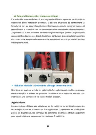 26
a) Défaut d’isolement et risque électrique :
L’armoire électrique est le lieu où sont regroupés différents systèmes participant à la
distribution d’une installation électrique. C’est une enveloppe de confinement (à
fermeture à clé) qui assure la protection mécanique des circuits contre les liquides et
poussières et la protection des personnes contre les contacts électriques dangereux
,Cependant 30 % des incendies seraient d’origine électrique. parmis Les principales
causes sont on trouves les défaut d’isolement conduisant à une circulation anormale
du courant entre récepteur et masse ou entre récepteur et terre,ou qui produit des chok
électrique meurtale .
 Solution réalisée : Embout de câblage (férule en lacet)
Une férule en lacet est un tube en métal doté d'un collier isolant moulé avec codage
couleur en nylon. L'embout se glisse sur l'extrémité d'un fil multibrins, est serti puis
inséré dans une connexion à vis ou une fixation à ressort.
Applications :
Les embouts de câblage sont utilisés sur les fils multibrins qui sont insérés dans les
blocs de jonction et les borniers à vis. Les applications comprennent les unités grand
public, les disjoncteurs, les panneaux de commande électriques et tout équipement
pour lequel existe une exigence de connexion de fil multibrins.
 