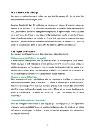 27
But d’Embout de câblage :
Les embouts pré-isolés son à utiliser sur tous les fils souples afin de sécuriser les
raccordements dans les cages à vis.
Lorsque l'extrémité d'un fil multibrins est dénudée et placée directement dans un
bornier à vis, les brins du fil s'écartent naturellement sous l'effet de la pression de la
vis. Certains brins s'écartent de façon trop importante. Ce phénomène réduit la qualité
de la connexion électrique et peut également provoquer des courts-circuits électriques.
Lorsqu'une férule en lacet est utilisée, le cône isolé à conception évasée capture tous
les brins. Les brins sont ensuite sertis ensemble dans le tube de l'embout. L'embout
serti est ensuite inséré dans la borne afin de créer une connexion électrique.
Les règles de sécurité :
Les travaux électriques imposent des mesures de sécurité qui sont :
Utiliser un matériel fiable et de qualité :
L’électricité est certes partout, elle peut être source d’un accident grave, voire mortel.
C’est pourquoi il est nécessaire d’être particulièrement précautionneux lorsqu’on
réalise des travaux qui l’impliquent, il est primordial d’utiliser des outils de qualité pour
réaliser des travaux. Ainsi, on doit vérifier le bon fonctionnement du multimètre et
du testeur électrique avant de les utiliserait des autres matériels .
Couper le courant électrique :
Bien que cette précaution soit évidente, elle est régulièrement oubliée et provoque un
nombre étonnamment élevé d’accidents. Du simple « coup de jus » à l’électrocution,
les conséquences peuvent être plus ou moins graves, mais peuvent être simplement
et efficacement évitées grâce à cette seule action. Même s’il est simple d’oublier cette
mesure indispensable, pensez-y en coupant le courant, directement depuis votre
disjoncteur.
S’assurer de la qualité de l’installation :
Pour se protéger de l’électricité et des risques qui l’accompagnent, il faut également
s’assurer que les installations ont été correctement posées. Les fils mis à nu, les prises
abîmées ou surchargées par le branchement de nombreux appareils sont ainsi autant
de risques potentiels.
 