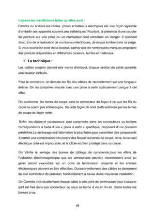 28
Laissez les installations telles qu’elles sont :
Peindre ou enduire les câbles, prises et tableaux électriques est une façon agréable
d’embellir ces appareils souvent peu esthétiques. Pourtant, la présence d’une couche
de peinture sur une prise ou un interrupteur peut constituer un danger. Il convient
donc, lors de la réalisation de vos travaux électriques, de ne pas tomber dans ce piège.
Si vous souhaitez avoir de la couleur, sachez que de nombreuses marques proposent
des produits disponibles en différentes couleurs, teintes et matériaux.
 La technique :
Les cables souples doivent etre munis d’embout, chaque section de cable posséde
une couleur atribuée.
Pour la connexion, on dénude les fils des câbles de raccordement sur une longueur
définie. On les comprime ensuite avec une pince à sertir spécialement conçue à cet
effet.
On positionne les lames de coupe dans le connecteur de façon à ce que les fils du
câble ne soient pas entrecoupés. De cette façon, ils sont plutôt entourés par les lames
de coupe de façon nette.
Enfin, les câbles et conducteurs sont comprimés dans les connecteurs ou boîtiers
correspondants à l'aide d'une « pince à sertir » spécifique, disposant d'une pression
prédéfinie.Le sertissage est l'alternative la plus fiable pour assembler des composants
il permet une compression très propre des fils par les lames de coupe. Ainsi, le contact
électrique créé est impeccable, et le câble est bien protégé dans sa cosse.
On Vérifie le serrage des bornes de câblage de commande,tous les effets de
l'induction électromagnétique que les commandes peuvent normalement avoir pu
gérer seront exacerbés sur un point de terminaison desserré et les entrées
électroniques peuvent en être affectées. Occasionnellement, des câbles se desserrent
de leur connecteur de pression, habituellement à cause d'une mauvaise installation.
On Contrôle individuellement chaque câble à son point de terminaison pour s’assurer
qu'il est fixé dans son connecteur ou sous sa borne à vis.en fin en Serre toutes les
bornes à vis.
 