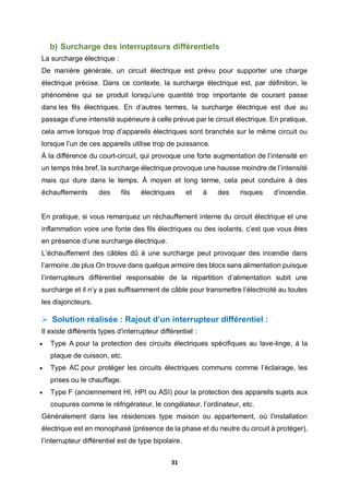 31
b) Surcharge des interrupteurs différentiels
La surcharge électrique :
De manière générale, un circuit électrique est prévu pour supporter une charge
électrique précise. Dans ce contexte, la surcharge électrique est, par définition, le
phénomène qui se produit lorsqu’une quantité trop importante de courant passe
dans les fils électriques. En d’autres termes, la surcharge électrique est due au
passage d’une intensité supérieure à celle prévue par le circuit électrique. En pratique,
cela arrive lorsque trop d’appareils électriques sont branchés sur le même circuit ou
lorsque l’un de ces appareils utilise trop de puissance.
À la différence du court-circuit, qui provoque une forte augmentation de l’intensité en
un temps très bref, la surcharge électrique provoque une hausse moindre de l’intensité
mais qui dure dans le temps. À moyen et long terme, cela peut conduire à des
échauffements des fils électriques et à des risques d’incendie.
En pratique, si vous remarquez un réchauffement interne du circuit électrique et une
inflammation voire une fonte des fils électriques ou des isolants, c’est que vous êtes
en présence d’une surcharge électrique.
L’échauffement des câbles dû à une surcharge peut provoquer des incendie dans
l’armoire ,de plus On trouve dans quelque armoire des blocs sans alimentation puisque
l’interrupteurs différentiel responsable de la répartition d’alimentation subit une
surcharge et il n’y a pas suffisamment de câble pour transmettre l’électricité au toutes
les disjoncteurs.
 Solution réalisée : Rajout d’un interrupteur différentiel :
Il existe différents types d’interrupteur différentiel :
 Type A pour la protection des circuits électriques spécifiques au lave-linge, à la
plaque de cuisson, etc.
 Type AC pour protéger les circuits électriques communs comme l’éclairage, les
prises ou le chauffage.
 Type F (anciennement HI, HPI ou ASI) pour la protection des appareils sujets aux
coupures comme le réfrigérateur, le congélateur, l’ordinateur, etc.
Généralement dans les résidences type maison ou appartement, où l’installation
électrique est en monophasé (présence de la phase et du neutre du circuit à protéger),
l’interrupteur différentiel est de type bipolaire.
 