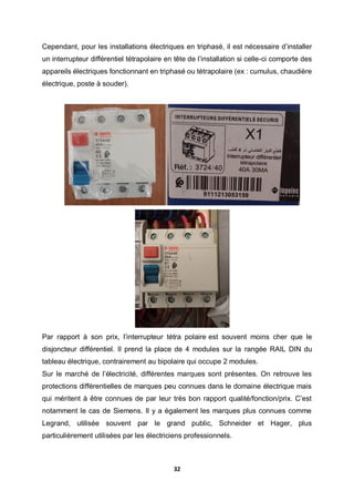 32
Cependant, pour les installations électriques en triphasé, il est nécessaire d’installer
un interrupteur différentiel tétrapolaire en tête de l’installation si celle-ci comporte des
appareils électriques fonctionnant en triphasé ou tétrapolaire (ex : cumulus, chaudière
électrique, poste à souder).
Par rapport à son prix, l’interrupteur tétra polaire est souvent moins cher que le
disjoncteur différentiel. Il prend la place de 4 modules sur la rangée RAIL DIN du
tableau électrique, contrairement au bipolaire qui occupe 2 modules.
Sur le marché de l’électricité, différentes marques sont présentes. On retrouve les
protections différentielles de marques peu connues dans le domaine électrique mais
qui méritent à être connues de par leur très bon rapport qualité/fonction/prix. C’est
notamment le cas de Siemens. Il y a également les marques plus connues comme
Legrand, utilisée souvent par le grand public, Schneider et Hager, plus
particulièrement utilisées par les électriciens professionnels.
 