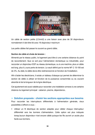 34
Un câble de section petite (2.5mm2) a une liaison avec plus de 30 disjoncteurs
normalement il doit être lié avec 18 disjoncteur maximum
Les petits câbles fait passer le courant au grand câble.
Section de câble et chute de tension :
Alimenté par le réseau public, le logement peut être à une certaine distance du point
de raccordement. Que ce soit pour l’alimentation domestique ou industrielle, pour
raccorder un disjoncteur EDF au réseau domestique, ou à une machine, plus un câble
est long, plus il y aura perte de tension. Le seuil définit par la norme NF C 15-100 est
de 3%. Au delà, le câble devra être redimensionné en fonction de l’installation.
Afin d’aider les électriciens, il existe un tableau d’abaque qui permet de déterminer la
section de câble à utiliser en fonction de la puissance consommée ou du courant
absorbé et de la longueur de la ligne électrique.
Cet ajustement est aussi valable pour raccorder une installation annexe à une certaine
distance du logement principal : cabanon, piscine, dépendance..
 Solution proposée : choisir les sections appropriées aux besoins
Pour raccorder les interrupteurs différentiels à l’alimentation générale, deux
possibilités s’offrent à vous :
 Utiliser un fil électrique de section adaptée pour câbler chaque interrupteur
différentiel vers les borniers d’alimentation. Cette option est plus indiquée
lorsqu’aucun disjoncteur n’est encore câblé puisque les fils auront un accès plus
facile aux borniers.
 