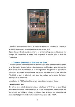 38
Ce tableau fait le lien entre l’arrivée du réseau de distribution amont Haute Tension ;et
le réseau basse tension du client (entreprise, particulier, etc.).
Il peut être suivi de tableaux divisionnaires en fonction de la grosseur et du cahier des
charges de l'installation. Il permet une adaptation de tension pour la suite de
l'installation.
 Solution proposée : Création d’un TGBT
Le tableau général basse tension est un véritable trait d’union entre l’arrivée du courant
et sa distribution dans un bâtiment. La pose de cet outil intervient généralement lors
de la construction d’un bâtiment. Il permet également d’augmenter la capacité de
production ou d’améliorer l’installation électrique. Son rôle est donc de distribuer
l’électricité au sein du bâtiment, mais aussi de protéger les lignes de distribution
électrique et les personnes.
L’installation du TGBT doit se faire dans le respect des normes en vigueur.
L'enveloppe du TGBT
Du fait de la modularité de son enveloppe métallique, le TGBT est un assemblage
d'ossatures d'armoires sur socle de type XL3. Son enveloppe est dimensionnée afin
de recevoir les différents départs principaux. Les systèmes de distribution de
puissance XL3 permettent de réaliser des enveloppes de 125 à 4000A.
 