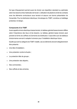 39
Ce type d'équipement permet aussi de choisir une répartition standard ou optimisée
selon les besoins et les habitudes de travail. L'utilisation de plastrons évite les contacts
avec les éléments conducteurs sous tension et assure une bonne présentation de
l'ensemble. Pour la distribution électrique, l'enveloppe du TGBT, constitue un habillage
protecteur et design.
Composants d’un TGBT
Aussi appelé armoire électrique basse tension, le tableau général basse tension diffère
selon l’importance des lieux et les besoins. Le tableau général basse tension peut
prendre la forme de coffrets et d’armoires de distribution. Il peut être suivi de tableaux
divisionnaires servant à adapter la tension pour l’installation électrique future.
Quelle que soit la catégorie de TGBT installé, ces six éléments doivent obligatoirement
être présents :
 Une tête d’installation ;
 Une protection contre la foudre ;
 La protection tête de groupe ;
 Une protection des départs ;
 Des commandes ;
 Des coffrets et des armoires.
 