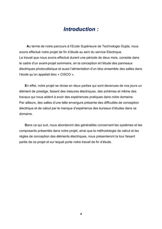 4
Introduction :
Au terme de notre parcours à l’Ecole Supérieure de Technologie Oujda, nous
avons effectué notre projet de fin d’étude au sein du service Electrique.
Le travail que nous avons effectué durant une période de deux mois, consiste dans
le cadre d’un avant-projet sommaire, en la conception et l’étude des panneaux
électriques photovoltaïque et aussi l’alimentation d’un bloc ensemble des salles dans
l’école qu’on appelait bloc « CISCO ».
En effet, notre projet se divise en deux parties qui sont devenues de nos jours un
élément de prestige, faisant des mesures électriques, des schémas et même des
travaux qui nous aident à avoir des expériences pratiques dans notre domaine.
Par ailleurs, des salles d’une telle envergure présente des difficultés de conception
électrique et de calcul par le manque d’expérience des bureaux d’études dans ce
domaine.
Dans ce qui suit, nous aborderont des généralités concernant les systèmes et les
composants présentés dans notre projet, ainsi que la méthodologie de calcul et les
règles de conception des éléments électriques, nous présenteront la tour faisant
partie de ce projet et sur lequel porte notre travail de fin d’étude.
 
