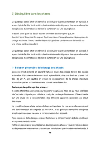41
3) Déséquilibre dans les phases
L’équilibrage est en effet un élément à bien étudier avant l’alimentation en triphasé. Il
a pour but de faciliter la répartition des installations électriques et des appareils sur les
trois phases. Il permet aussi d’éviter la surtension sur une seule phase.
le souci, c’est qu’on va devoir trouver un certain équilibre pour que, en
fonctionnement nominal, le courant électrique dans chaque phase ne dépasse pas la
charge maximale. Sinon, c’est la disjonction générale car le courant demandé sur
une phase est trop important.
L'équilibrage est en effet un élément à bien étudier avant l'alimentation en triphasé. Il
a pour but de faciliter la répartition des installations électriques et des appareils sur les
trois phases. Il permet aussi d'éviter la surtension sur une seule phase
 Solution proposée : équilibrage des phases
Dans un circuit alimenté en courant triphasé, toutes les phases doivent être égales
entre elles. Concrètement dans un circuit triphasé 60 A, chacune des trois phases doit
être de 20 A. Cet équilibre en évitant le dépassement de la charge maximale
admissible permet un fonctionnement normal sans disjonction.
Technique d'équilibrage des phases :
Il existe différentes approches pour équilibrer les phases. Mais ce qui nous intéresse
ici c’est la technique la plus utilisée et pratiquée par les professionnels. Elle est basée
sur une étude de la consommation des différents appareils raccordés au circuit
électrique.
La première chose à faire est de réaliser un inventaire de ces appareils en évaluant
leur consommation en ampères ou en kW/h. Il est possible d’employer une pince
ampérométrique pour mesurer la consommation d’un appareil.
Pour ce qui est de l’éclairage, évaluez facilement la consommation globale en utilisant
le disjoncteur divisionnaire.
Petite précision : pour bien réaliser un équilibrage des phases, vous devez vous baser
sur la puissance maximale de chacune des installations par circuit et en simultanée. Il
 