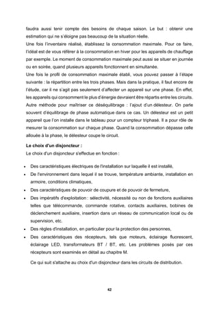 42
faudra aussi tenir compte des besoins de chaque saison. Le but : obtenir une
estimation qui ne s’éloigne pas beaucoup de la situation réelle.
Une fois l’inventaire réalisé, établissez la consommation maximale. Pour ce faire,
l’idéal est de vous référer à la consommation en hiver pour les appareils de chauffage
par exemple. Le moment de consommation maximale peut aussi se situer en journée
ou en soirée, quand plusieurs appareils fonctionnent en simultanée.
Une fois le profil de consommation maximale établi, vous pouvez passer à l’étape
suivante : la répartition entre les trois phases. Mais dans la pratique, il faut encore de
l’étude, car il ne s’agit pas seulement d’affecter un appareil sur une phase. En effet,
les appareils qui consomment le plus d’énergie devraient être répartis entre les circuits.
Autre méthode pour maîtriser ce déséquilibrage : l’ajout d’un délesteur. On parle
souvent d’équilibrage de phase automatique dans ce cas. Un délesteur est un petit
appareil que l’on installe dans le tableau pour un compteur triphasé. Il a pour rôle de
mesurer la consommation sur chaque phase. Quand la consommation dépasse celle
allouée à la phase, le délesteur coupe le circuit.
Le choix d'un disjoncteur :
Le choix d'un disjoncteur s'effectue en fonction :
 Des caractéristiques électriques de l'installation sur laquelle il est installé,
 De l'environnement dans lequel il se trouve, température ambiante, installation en
armoire, conditions climatiques,
 Des caractéristiques de pouvoir de coupure et de pouvoir de fermeture,
 Des impératifs d'exploitation : sélectivité, nécessité ou non de fonctions auxiliaires
telles que télécommande, commande rotative, contacts auxiliaires, bobines de
déclenchement auxiliaire, insertion dans un réseau de communication local ou de
supervision, etc.
 Des règles d'installation, en particulier pour la protection des personnes,
 Des caractéristiques des récepteurs, tels que moteurs, éclairage fluorescent,
éclairage LED, transformateurs BT / BT, etc. Les problèmes posés par ces
récepteurs sont examinés en détail au chapitre M.
Ce qui suit s'attache au choix d'un disjoncteur dans les circuits de distribution.
 