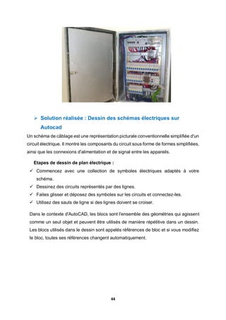 44
 Solution réalisée : Dessin des schémas électriques sur
Autocad
Un schéma de câblage est une représentation picturale conventionnelle simplifiée d'un
circuit électrique. Il montre les composants du circuit sous forme de formes simplifiées,
ainsi que les connexions d'alimentation et de signal entre les appareils.
Etapes de dessin de plan électrique :
 Commencez avec une collection de symboles électriques adaptés à votre
schéma.
 Dessinez des circuits représentés par des lignes.
 Faites glisser et déposez des symboles sur les circuits et connectez-les.
 Utilisez des sauts de ligne si des lignes doivent se croiser.
Dans le contexte d'AutoCAD, les blocs sont l'ensemble des géométries qui agissent
comme un seul objet et peuvent être utilisés de manière répétitive dans un dessin.
Les blocs utilisés dans le dessin sont appelés références de bloc et si vous modifiez
le bloc, toutes ses références changent automatiquement.
 