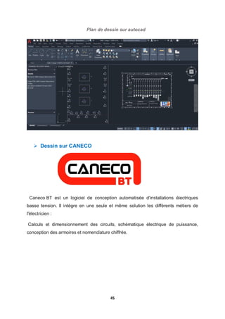 45
Plan de dessin sur autocad
 Dessin sur CANECO
Caneco BT est un logiciel de conception automatisée d'installations électriques
basse tension. Il intègre en une seule et même solution les différents métiers de
l'électricien :
Calculs et dimensionnement des circuits, schématique électrique de puissance,
conception des armoires et nomenclature chiffrée.
 