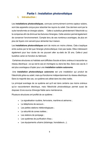 5
Partie I : Installation photovoltaïque
I. Introduction :
Les installations photovoltaïques, connues communément comme capteur solaire,
sont des appareils conçus pour absorber les rayons du soleil. Ces derniers sont par la
suite transformés en énergie solaire. Celle-ci substitue généralement l’électricité ou
la compense afin de diminuer les factures d’énergies. Cette solution permet également
de conserver l’environnement. Compte tenu de ses nombreux avantages, de plus en
plus de foyers s’en servent pour alimenter leur maison.
Les installations photovoltaïques sont de moins en moins chères. Cela s’explique
entre autres par le fait que l’énergie photovoltaïque n’est pas taxée. Elles intéressent
également pour leur durée de vie pouvant aller au-delà de 35 ans. Celle-ci peut
toutefois varier en fonction du fabricant.
Certaines structures où habitats sont difficiles d'accès et donc onéreux à raccorder au
réseau électrique ; ce qui est le cas en montagne ou dans les îles. Dans ces cas-là, il
est plus avantageux d'opter pour une installation solaire autonome.
Une installation photovoltaïque autonome est une installation qui produit de
l'électricité grâce au soleil, mais qui fonctionne indépendamment du réseau électrique.
Dans la majorité des cas, ce système est utilisé dans les sites isolés.
Le principal avantage de ce système est qu'il est dans certains cas moins onéreux
qu'un raccordement électrique, mais l'électricité photovoltaïque permet aussi de
disposer d'une source d'énergie fiable sans maintenance.
Plusieurs structures ont profité de ce système :
 La signalisation routière, ferroviaire, maritime et aérienne ;
 La téléphonie de secours ;
 Les petites stations météorologiques ;
 La sécurité de zones isolées ;
 Les stations de pompage ;
 Les systèmes de purification d'eau ;
 Les équipements urbains (éclairage, horodateurs...).
 