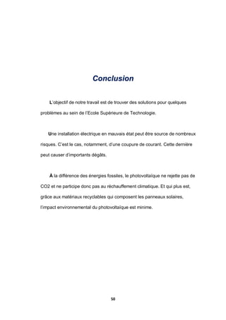 50
Conclusion
L’objectif de notre travail est de trouver des solutions pour quelques
problèmes au sein de l’Ecole Supérieure de Technologie.
Une installation électrique en mauvais état peut être source de nombreux
risques. C’est le cas, notamment, d’une coupure de courant. Cette dernière
peut causer d’importants dégâts.
À la différence des énergies fossiles, le photovoltaïque ne rejette pas de
CO2 et ne participe donc pas au réchauffement climatique. Et qui plus est,
grâce aux matériaux recyclables qui composent les panneaux solaires,
l’impact environnemental du photovoltaïque est minime.
 