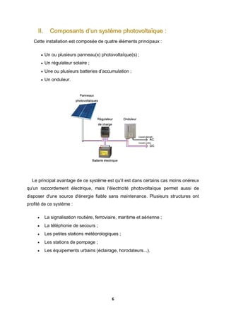 6
II. Composants d’un système photovoltaïque :
Cette installation est composée de quatre éléments principaux :
 Un ou plusieurs panneau(x) photovoltaïque(s) ;
 Un régulateur solaire ;
 Une ou plusieurs batteries d’accumulation ;
 Un onduleur.
Le principal avantage de ce système est qu'il est dans certains cas moins onéreux
qu'un raccordement électrique, mais l'électricité photovoltaïque permet aussi de
disposer d'une source d'énergie fiable sans maintenance. Plusieurs structures ont
profité de ce système :
 La signalisation routière, ferroviaire, maritime et aérienne ;
 La téléphonie de secours ;
 Les petites stations météorologiques ;
 Les stations de pompage ;
 Les équipements urbains (éclairage, horodateurs...).
 