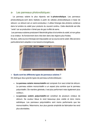 7
a- Les panneaux photovoltaïques :
Le panneau solaire le plus répandu est le photovoltaïque. Les panneaux
photovoltaïques sont alors réalisés à partir de cellules photovoltaïques à base de
silicium. Le silicium est un semi-conducteur, il utilise l’énergie des photons contenus
dans la lumière du soleil pour produire du courant continu. Cette électricité est dite
“verte” car sa production n’émet pas de gaz à effet de serre.
Les panneaux solaires produisent l’électricité grâce à la lumière du soleil, et non grâce
à sa chaleur. Ils fonctionnent donc très bien dans des régions plus froides.
De plus, cette source d’énergie est inépuisable car sa source est le soleil. Elle est donc
particulièrement adaptée à nos besoins énergétiques.
 Quels sont les différents types de panneaux solaires ?
On distingue deux grands types de panneaux photovoltaïques :
 Le panneau solaire monocristallin est composé d’un seul cristal de silicium.
Le panneau solaire monocristallin a un aspect plus sombre que le panneau
polycristallin. De manière générale, il est plus performant mais également plus
coûteux ;
 Le panneau solaire polycristallin est constitué de plusieurs cristaux de
silicium. Sa couleur bleue le rend beaucoup plus visible et donc moins
esthétique. Les panneaux polycristallins sont moins performants que les
monocristallins. Néanmoins, leur plus grande simplicité de fabrication les rend
plus abordables.
 