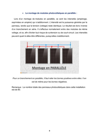 9
 Le montage de modules photovoltaïques en parallèle :
Lors d’un montage de modules en parallèle, ce sont les intensités (ampérage,
exprimées en ampère) qui s’additionnent. L’intensité est la puissance générée par le
panneau, tandis que la tension (voltage) reste identique. Le résultat est donc inverse
d’un branchement en série. Il s’effectue normalement entre des modules de même
voltage, et ce, afin d’éviter tout risque de surtension ou de court-circuit. Les intensités
peuvent quant à elles être différentes, puisqu’elles s’additionnent.
Pour un branchement en parallèle, il faut relier les bornes positives entre elles. Il en
est de même pour les bornes négatives.
Remarque : Le nombre totale des panneaux photovoltaïques dans cette installation
est de 80.
 