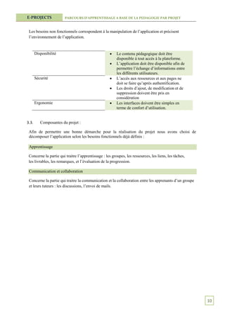 E-PROJECTS              PARCOURS D’APPRENTISSAGE A BASE DE LA PEDAGOGIE PAR PROJET



 Les besoins non fonctionnels correspondent à la manipulation de l’application et précisent
 l’environnement de l’application.


       Disponibilité                                    Le contenu pédagogique doit être
                                                         disponible à tout accès à la plateforme.
                                                        L’application doit être disponible afin de
                                                         permettre l’échange d’informations entre
                                                         les différents utilisateurs.
       Sécurité                                         L’accès aux ressources et aux pages ne
                                                         doit se faire qu’après authentification.
                                                        Les droits d’ajout, de modification et de
                                                         suppression doivent être pris en
                                                         considération
       Ergonomie                                        Les interfaces doivent être simples en
                                                         terme de confort d’utilisation.


3.3.      Composantes du projet :

 Afin de permettre une bonne démarche pour la réalisation du projet nous avons choisi de
 décomposer l’application selon les besoins fonctionnels déjà définis :

 Apprentissage

 Concerne la partie qui traitre l’apprentissage : les groupes, les ressources, les liens, les tâches,
 les livrables, les remarques, et l’évaluation de la progression.

 Communication et collaboration

 Concerne la partie qui traitre la communication et la collaboration entre les apprenants d’un groupe
 et leurs tuteurs : les discussions, l’envoi de mails.




                                                                                                        10
 