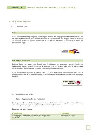 E-PROJECTS                PARCOURS D’APPRENTISSAGE A BASE DE LA PEDAGOGIE PAR PROJET




4. Modélisation du projet :

  4.1.   Langage et outil


   UML

   UML (Unified Modeling Language, que l'on peut traduire par "langage de modélisation unifié") est
   un concept permettant de modéliser un problème de façon standard. Ce langage est né de la fusion
   de plusieurs méthodes existant auparavant, et est devenu désormais la référence en terme de
   modélisation objet.




   RATIONAL ROSE 2002

   Rational Rose est conçue pour fournir aux développeurs un ensemble complet d’outils de
   modélisation adaptés au développement de solutions pour des besoins réels dans le domaine des
   divers systèmes (client/serveur, systèmes réparties, systèmes temps-réels, . . .).

   C’est un outil qui supporte la version UML1, et offre différentes fonctionnalités telles que la
   génération du script de la base de données, la retro ingénierie, la génération du code avec le langage
   spécifié.




  4.2.   Modélisation avec UML

         4.2.2.   Diagrammes des cas d’utilisation

   Le diagramme des cas d'utilisation permet de décrire l'interaction entre le système et son utilisateur,
   c'est un moyen de description des besoins des utilisateurs du système.

   Les acteurs de notre système :

   L’enseignant                                                         L’apprenant
   Accompagne l’apprenant, facilitateur de l’acquisition                Demandeur du savoir
   du savoir.




                                                                                                             11
 