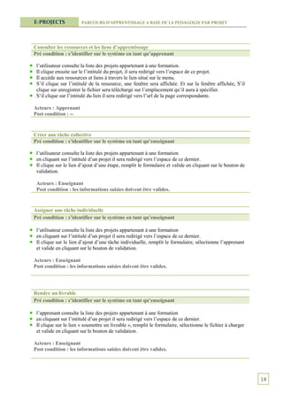 E-PROJECTS             PARCOURS D’APPRENTISSAGE A BASE DE LA PEDAGOGIE PAR PROJET




Consulter les ressources et les liens d’apprentissage
Pré condition : s’identifier sur le système en tant qu’apprenant

 l’utilisateur consulte la liste des projets appartenant à une formation.
 Il clique ensuite sur le l’intitulé du projet, il sera redirigé vers l’espace de ce projet.
 Il accède aux ressources et liens à travers le lien situé sur le menu.
 S’il clique sur l’intitulé de la ressource, une fenêtre sera affichée. Et sur la fenêtre affichée, S’il
 clique sur enregistrer le fichier sera téléchargé sur l’emplacement qu’il aura à spécifier.
 S’il clique sur l’intitulé du lien il sera redirigé vers l’url de la page correspondante.

Acteurs : Apprenant
Post condition : --


Créer une tâche collective
Pré condition : s’identifier sur le système en tant qu’enseignant

 l’utilisateur consulte la liste des projets appartenant à une formation
 en cliquant sur l’intitulé d’un projet il sera redirigé vers l’espace de ce dernier.
 Il clique sur le lien d’ajout d’une étape, remplit le formulaire et valide en cliquant sur le bouton de
 validation.

 Acteurs : Enseignant
 Post condition : les informations saisies doivent être valides.


Assigner une tâche individuelle
Pré condition : s’identifier sur le système en tant qu’enseignant

 l’utilisateur consulte la liste des projets appartenant à une formation
 en cliquant sur l’intitulé d’un projet il sera redirigé vers l’espace de ce dernier.
 Il clique sur le lien d’ajout d’une tâche individuelle, remplit le formulaire, sélectionne l’apprenant
 et valide en cliquant sur le bouton de validation.

Acteurs : Enseignant
Post condition : les informations saisies doivent être valides.




Rendre un livrable
Pré condition : s’identifier sur le système en tant qu’enseignant

 l’apprenant consulte la liste des projets appartenant à une formation
 en cliquant sur l’intitulé d’un projet il sera redirigé vers l’espace de ce dernier.
 Il clique sur le lien « soumettre un livrable », remplit le formulaire, sélectionne le fichier à charger
 et valide en cliquant sur le bouton de validation.

Acteurs : Enseignant
Post condition : les informations saisies doivent être valides.




                                                                                                            14
 