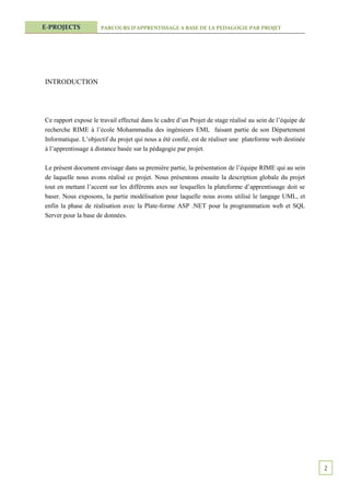 E-PROJECTS            PARCOURS D’APPRENTISSAGE A BASE DE LA PEDAGOGIE PAR PROJET




INTRODUCTION




Ce rapport expose le travail effectué dans le cadre d’un Projet de stage réalisé au sein de l’équipe de
recherche RIME à l’école Mohammadia des ingénieurs EMI, faisant partie de son Département
Informatique. L’objectif du projet qui nous a été confié, est de réaliser une plateforme web destinée
à l’apprentissage à distance basée sur la pédagogie par projet.

Le présent document envisage dans sa première partie, la présentation de l’équipe RIME qui au sein
de laquelle nous avons réalisé ce projet. Nous présentons ensuite la description globale du projet
tout en mettant l’accent sur les différents axes sur lesquelles la plateforme d’apprentissage doit se
baser. Nous exposons, la partie modélisation pour laquelle nous avons utilisé le langage UML, et
enfin la phase de réalisation avec la Plate-forme ASP .NET pour la programmation web et SQL
Server pour la base de données.




                                                                                                          2
 