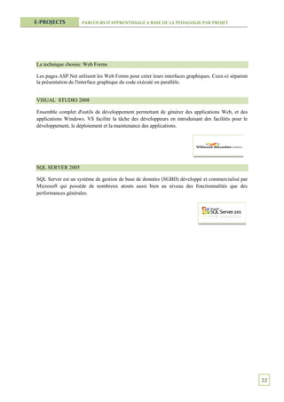 E-PROJECTS           PARCOURS D’APPRENTISSAGE A BASE DE LA PEDAGOGIE PAR PROJET




La technique choisie: Web Forms

Les pages ASP.Net utilisent les Web Forms pour créer leurs interfaces graphiques. Ceux-ci séparent
la présentation de l'interface graphique du code exécuté en parallèle.


VISUAL STUDIO 2008

Ensemble complet d'outils de développement permettant de générer des applications Web, et des
applications Windows. VS facilite la tâche des développeurs en introduisant des facilités pour le
développement, le déploiement et la maintenance des applications.




SQL SERVER 2005

SQL Server est un système de gestion de base de données (SGBD) développé et commercialisé par
Microsoft qui possède de nombreux atouts aussi bien au niveau des fonctionnalités que des
performances générales.




                                                                                                     22
 