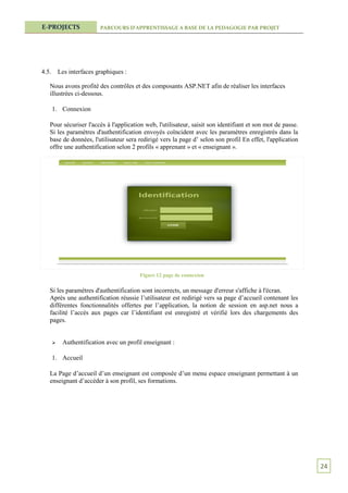 E-PROJECTS                 PARCOURS D’APPRENTISSAGE A BASE DE LA PEDAGOGIE PAR PROJET




4.5.       Les interfaces graphiques :

   Nous avons profité des contrôles et des composants ASP.NET afin de réaliser les interfaces
   illustrées ci-dessous.

       1. Connexion

   Pour sécuriser l'accès à l'application web, l'utilisateur, saisit son identifiant et son mot de passe.
   Si les paramètres d'authentification envoyés coïncident avec les paramètres enregistrés dans la
   base de données, l'utilisateur sera redirigé vers la page d’ selon son profil En effet, l'application
   offre une authentification selon 2 profils « apprenant » et « enseignant ».




                                          Figure 12 page de connexion

   Si les paramètres d'authentification sont incorrects, un message d'erreur s'affiche à l'écran.
   Après une authentification réussie l’utilisateur est redirigé vers sa page d’accueil contenant les
   différentes fonctionnalités offertes par l’application, la notion de session en asp.net nous a
   facilité l’accès aux pages car l’identifiant est enregistré et vérifié lors des chargements des
   pages.


           Authentification avec un profil enseignant :

       1. Accueil

   La Page d’accueil d’un enseignant est composée d’un menu espace enseignant permettant à un
   enseignant d’accéder à son profil, ses formations.




                                                                                                            24
 