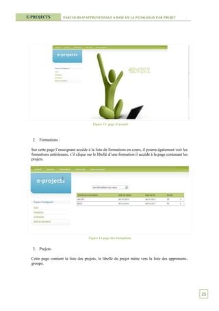 E-PROJECTS            PARCOURS D’APPRENTISSAGE A BASE DE LA PEDAGOGIE PAR PROJET




                                         Figure 13 page d'accueil



  2. Formations :

  Sur cette page l’enseignant accède à la liste de formations en cours, il pourra également voir les
  formations antérieures, s’il clique sur le libellé d’une formation il accède à la page contenant les
  projets.




                                      Figure 14 page des formations


  3. Projets:

  Cette page contient la liste des projets, le libellé du projet mène vers la liste des apprenants-
  groupe.




                                                                                                         25
 