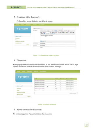E-PROJECTS           PARCOURS D’APPRENTISSAGE A BASE DE LA PEDAGOGIE PAR PROJET




  7. Créer étape (tâche du groupe) :

      Ce formulaire permet d’ajouter une tâche de groupe.




                               Figure 19 Création d'une étape d'un projet


  8. Discussions :

  Cette page permet de consulter les discussions, le lien nouvelle discussion envoie vers la page
  ajouter discussion, le libellé d’une discussion mène vers ses messages.




                                       Figure 20 liste des discussions


  9. Ajouter une nouvelle discussion :

  Ce formulaire permet d’ajouter une nouvelle discussion.




                                                                                                    28
 