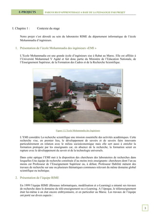 E-PROJECTS            PARCOURS D’APPRENTISSAGE A BASE DE LA PEDAGOGIE PAR PROJET




I. Chapitre 1 :     Contexte du stage

      Notre projet s’est déroulé au sein du laboratoire RIME du département informatique de l’école
      Mohammadia d’ingénieurs.

  1. Présentation de l’école Mohammadia des ingénieurs «EMI »

      L’Ecole Mohammadia est une grande école d’ingénieurs sise à Rabat au Maroc. Elle est affiliée à
      l’Université Mohammed V Agdal et fait donc partie du Ministère de l’Education Nationale, de
      l’Enseignement Supérieur, de la Formation des Cadres et de la Recherche Scientifique.




                                    Figure 1 L’Ecole Mohammadia des Ingénieurs

      L’EMI considère La recherche scientifique une mission essentielle des activités académiques. Cette
      recherche vise, en premier lieu, le développement de savoirs et de savoirs faire innovants
      particulièrement en relation avec le milieu socioéconomique mais elle sert aussi à enrichir la
      formation pratiquée par les enseignants car, en absence de la recherche, la formation serait en
      rupture avec le développement du savoir et de la technologie universels.

      Dans cette optique l’EMI met à la disposition des chercheurs des laboratoires de recherches dans
      lesquelles Une équipe de recherche constituée d’au moins trois enseignants- chercheurs dont l’un au
      moins est Professeur de l’Enseignement Supérieur ou, à défaut, Professeur Habilité mènent des
      travaux de recherche sur une ou plusieurs thématiques communes relevant du même domaine global
      scientifique ou technique.

  2. Présentation de l’équipe RIME

      En 1999 l’équipe RIME (Réseaux informatiques, modélisation et e-Learning) a entamé ses travaux
      de recherche dans le domaine du télé-enseignement ou e-Learning. A l’époque, le téléenseignement
      était lui-même à un état encore embryonnaire, et en particulier au Maroc. Les travaux de l’équipe
      ont porté sur divers aspects :



                                                                                                            3
 