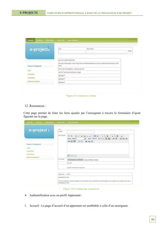 E-PROJECTS           PARCOURS D’APPRENTISSAGE A BASE DE LA PEDAGOGIE PAR PROJET




                                    Figure 23 ressources et liens



  12. Ressources :

  Cette page permet de lister les liens ajoutés par l’enseignant à travers le formulaire d’ajout
  figurant sur la page.




                                 Figure 24 Création des ressources

   Authentification avec un profil Apprenant :


  1. Accueil : La page d’accueil d’un apprenant est semblable à celle d’un enseignant.



                                                                                                   30
 