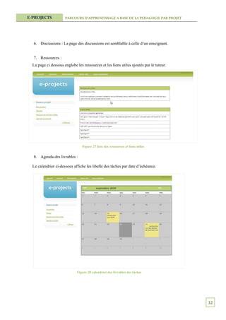 E-PROJECTS            PARCOURS D’APPRENTISSAGE A BASE DE LA PEDAGOGIE PAR PROJET




  6. Discussions : La page des discussions est semblable à celle d’un enseignant.


  7. Ressources :
  La page ci dessous englobe les ressources et les liens utiles ajoutés par le tuteur.




                                 Figure 27 liste des ressources et liens utiles


  8. Agenda des livrables :

  Le calendrier ci-dessous affiche les libellé des tâches par date d’échéance.




                              Figure 28 calendrier des livrables des tâches




                                                                                         32
 