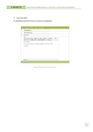 E-PROJECTS          PARCOURS D’APPRENTISSAGE A BASE DE LA PEDAGOGIE PAR PROJET




  9. Envoi de mails :
  Ce formulaire permet d’envoyer un mail à un apprenant.




                              Figure 29 formulaire d'envoi de mail




                                                                                 33
 